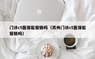 门诊ct医保能报销吗（苏州门诊ct医保能报销吗）