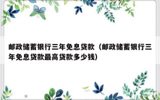 邮政储蓄银行三年免息贷款（邮政储蓄银行三年免息贷款最高贷款多少钱）