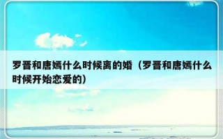 罗晋和唐嫣什么时候离的婚（罗晋和唐嫣什么时候开始恋爱的）