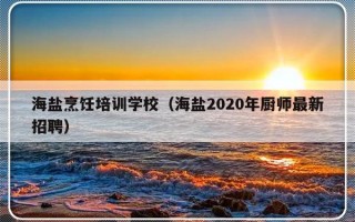 海盐烹饪培训学校（海盐2020年厨师最新招聘）