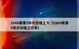 1966粮票5市斤价格上万（1966粮票5市斤价格上万布）