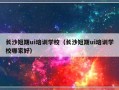 长沙短期ui培训学校（长沙短期ui培训学校哪家好）