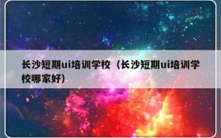 长沙短期ui培训学校（长沙短期ui培训学校哪家好）