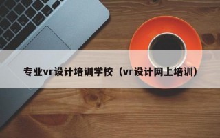 专业vr设计培训学校（vr设计网上培训）