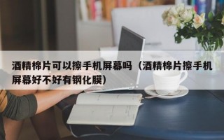 酒精棉片可以擦手机屏幕吗（酒精棉片擦手机屏幕好不好有钢化膜）