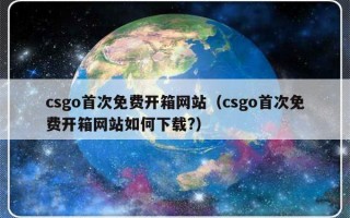 csgo首次免费开箱网站（csgo首次免费开箱网站如何下载?）