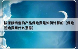 按保额销售的产品保险费是如何计算的（保险初始费用什么意思）