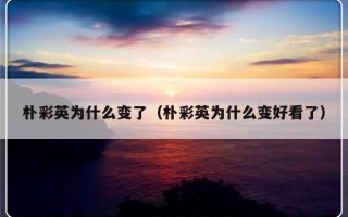 朴彩英为什么变了（朴彩英为什么变好看了）