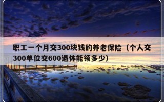 职工一个月交300块钱的养老保险（个人交300单位交600退休能领多少）