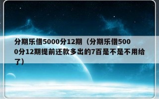 分期乐借5000分12期（分期乐借5000分12期提前还款多出的7百是不是不用给了）