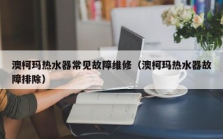 澳柯玛热水器常见故障维修（澳柯玛热水器故障排除）