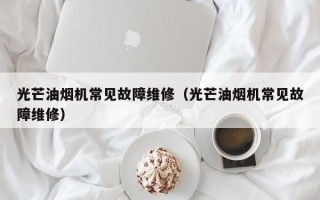 光芒油烟机常见故障维修（光芒油烟机常见故障维修）