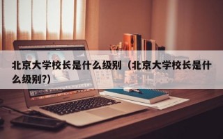 北京大学校长是什么级别（北京大学校长是什么级别?）