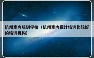 杭州室内培训学校（杭州室内设计培训比较好的培训机构）