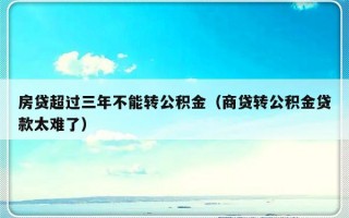 房贷超过三年不能转公积金（商贷转公积金贷款太难了）