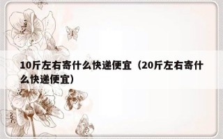 10斤左右寄什么快递便宜（20斤左右寄什么快递便宜）