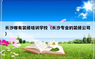 长沙哪有装修培训学校（长沙专业的装修公司）