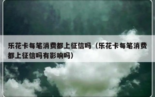 乐花卡每笔消费都上征信吗（乐花卡每笔消费都上征信吗有影响吗）