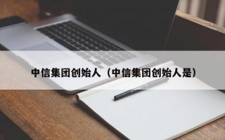 中信集团创始人（中信集团创始人是）