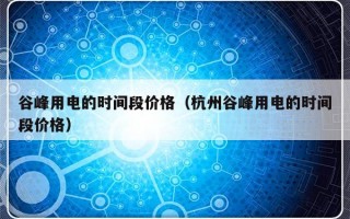 谷峰用电的时间段价格（杭州谷峰用电的时间段价格）