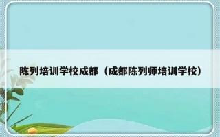 陈列培训学校成都（成都陈列师培训学校）