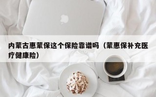 内蒙古惠蒙保这个保险靠谱吗（蒙惠保补充医疗健康险）