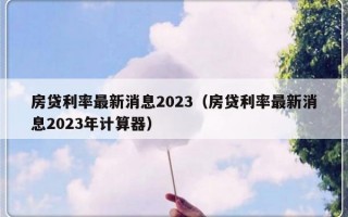 房贷利率最新消息2023（房贷利率最新消息2023年计算器）