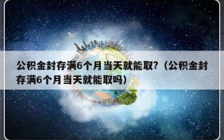 公积金封存满6个月当天就能取?（公积金封存满6个月当天就能取吗）