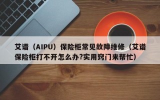 艾谱（AIPU）保险柜常见故障维修（艾谱保险柜打不开怎么办?实用窍门来帮忙）