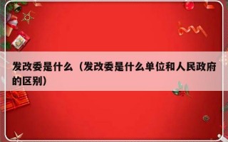 发改委是什么（发改委是什么单位和人民政府的区别）