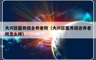 大兴区医养结合养老院（大兴区医养结合养老院怎么样）