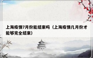 上海疫情7月份能结束吗（上海疫情几月份才能够完全结束）