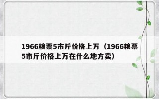 1966粮票5市斤价格上万（1966粮票5市斤价格上万在什么地方卖）