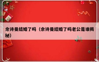 佘诗曼结婚了吗（佘诗曼结婚了吗老公是谁揭秘）