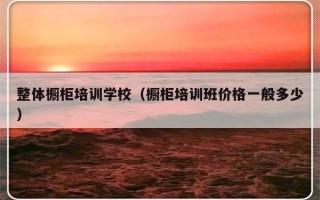 整体橱柜培训学校（橱柜培训班价格一般多少）