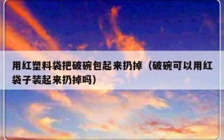 用红塑料袋把破碗包起来扔掉（破碗可以用红袋子装起来扔掉吗）