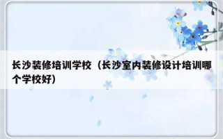 长沙装修培训学校（长沙室内装修设计培训哪个学校好）