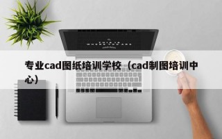 专业cad图纸培训学校（cad制图培训中心）