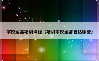 学校运营培训课程（培训学校运营包括哪些）