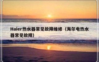 Haier热水器常见故障维修（海尔电热水器常见故障）