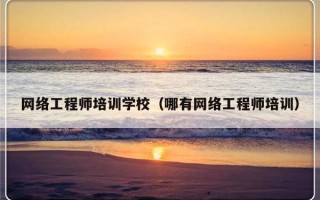 网络工程师培训学校（哪有网络工程师培训）