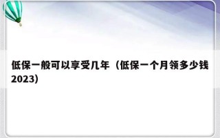 低保一般可以享受几年（低保一个月领多少钱2023）