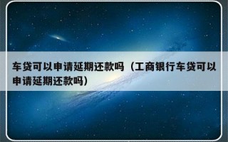 车贷可以申请延期还款吗（工商银行车贷可以申请延期还款吗）