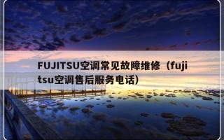 FUJITSU空调常见故障维修（fujitsu空调售后服务电话）