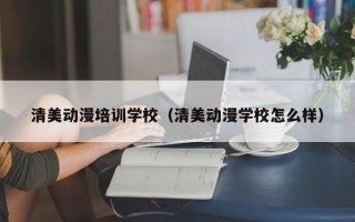 清美动漫培训学校（清美动漫学校怎么样）