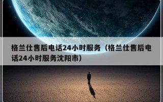 格兰仕售后电话24小时服务（格兰仕售后电话24小时服务沈阳市）