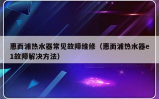 惠而浦热水器常见故障维修（惠而浦热水器e1故障解决方法）