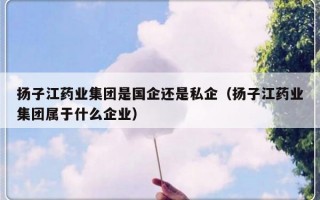 扬子江药业集团是国企还是私企（扬子江药业集团属于什么企业）