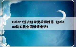 Galanz洗衣机常见故障维修（galanz洗衣机全国维修电话）