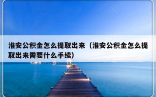 淮安公积金怎么提取出来（淮安公积金怎么提取出来需要什么手续）